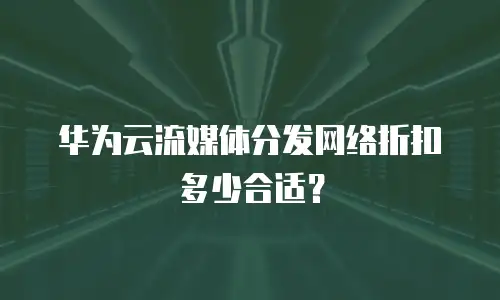 华为云流媒体分发网络折扣多少合适？