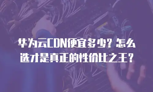 华为云CDN便宜多少？怎么选才是真正的性价比之王？
