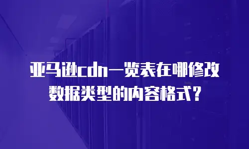 亚马逊cdn一览表在哪修改数据类型的内容格式？