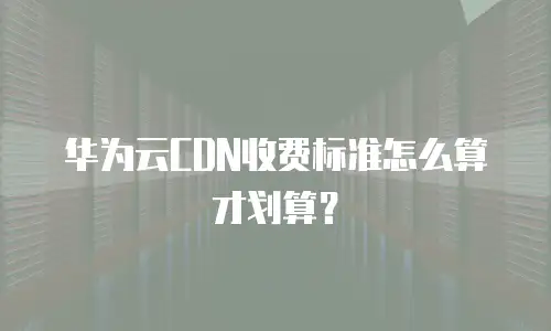华为云CDN收费标准怎么算才划算？