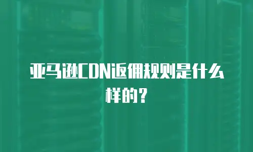 亚马逊CDN返佣规则是什么样的？