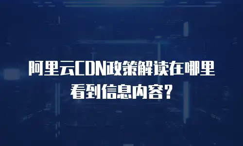 阿里云CDN政策解读在哪里看到信息内容？