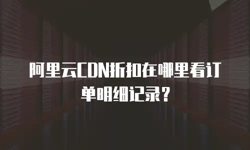 阿里云CDN折扣在哪里看订单明细记录？