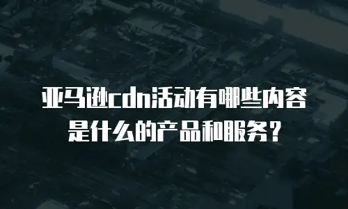 亚马逊cdn活动有哪些内容是什么的产品和服务？