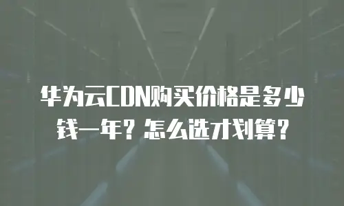 华为云CDN购买价格是多少钱一年？怎么选才划算？