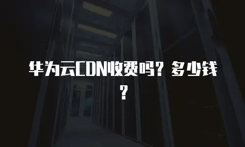 华为云CDN收费吗？多少钱？