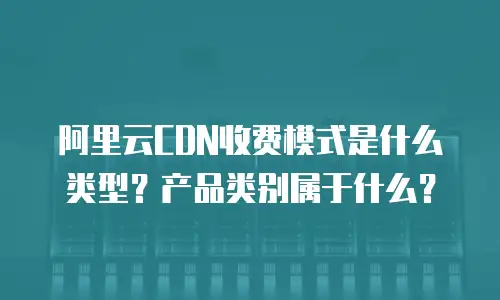 阿里云CDN收费模式是什么类型？产品类别属于什么？