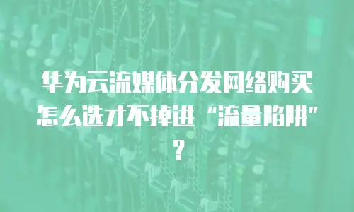 华为云流媒体分发网络购买怎么选才不掉进“流量陷阱”？
