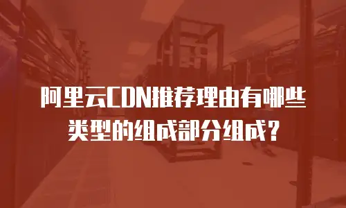 阿里云CDN推荐理由有哪些类型的组成部分组成？