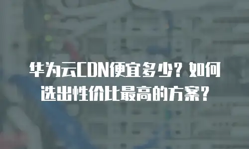 华为云CDN便宜多少？如何选出性价比最高的方案？