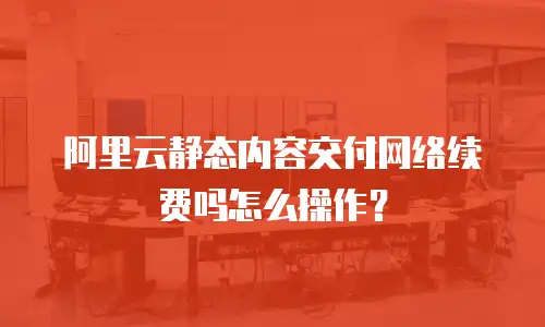 阿里云静态内容交付网络续费吗怎么操作？