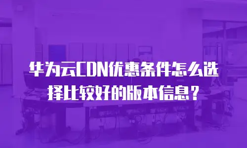 华为云CDN优惠条件怎么选择比较好的版本信息？