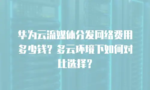 华为云流媒体分发网络费用多少钱？多云环境下如何对比选择？