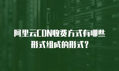 阿里云CDN收费方式有哪些形式组成的形式？