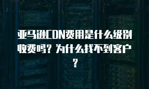 亚马逊CDN费用是什么级别收费吗？为什么找不到客户？
