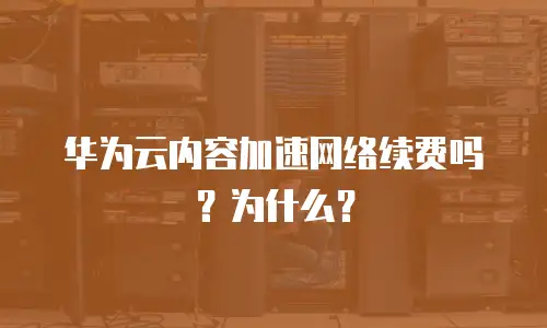 华为云内容加速网络续费吗？为什么？