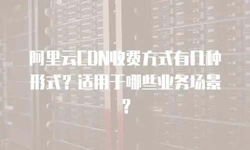 阿里云CDN收费方式有几种形式？适用于哪些业务场景？