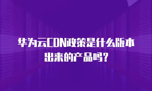 华为云CDN政策是什么版本出来的产品吗？