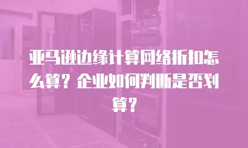 亚马逊边缘计算网络折扣怎么算？企业如何判断是否划算？