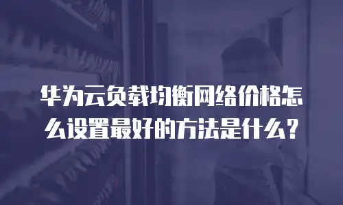 华为云负载均衡网络价格怎么设置最好的方法是什么？