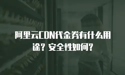 阿里云CDN代金券有什么用途？安全性如何？