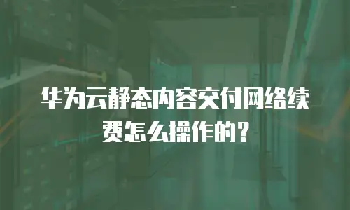 华为云静态内容交付网络续费怎么操作的？