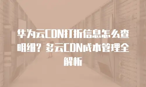华为云CDN打折信息怎么查明细？多云CDN成本管理全解析