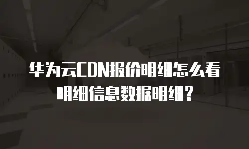 华为云CDN报价明细怎么看明细信息数据明细？