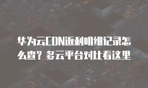 华为云CDN返利明细记录怎么查？多云平台对比看这里