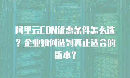 阿里云CDN优惠条件怎么选？企业如何选到真正适合的版本？