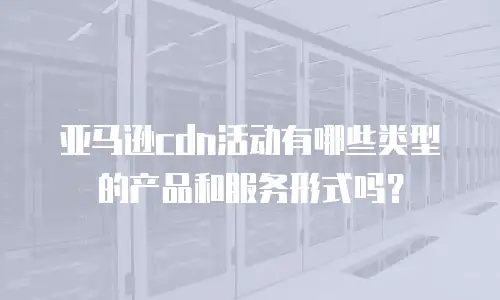 亚马逊cdn活动有哪些类型的产品和服务形式吗？