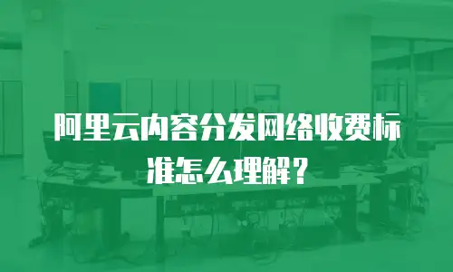 阿里云内容分发网络收费标准怎么理解？