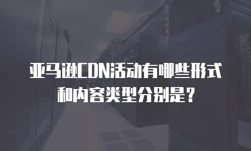 亚马逊CDN活动有哪些形式和内容类型分别是？