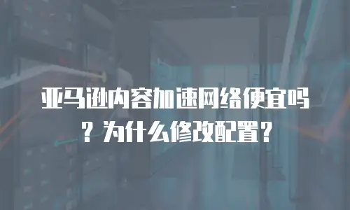 亚马逊内容加速网络便宜吗？为什么修改配置？