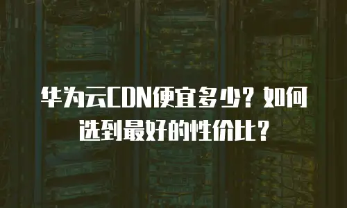 华为云CDN便宜多少？如何选到最好的性价比？