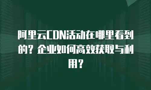 阿里云CDN活动在哪里看到的？企业如何高效获取与利用？