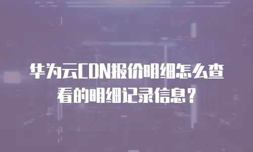 华为云CDN报价明细怎么查看的明细记录信息？