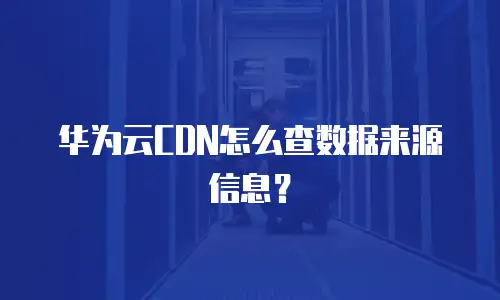 华为云CDN怎么查数据来源信息？