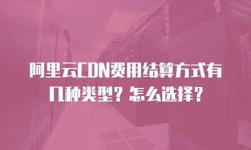 阿里云CDN费用结算方式有几种类型？怎么选择？
