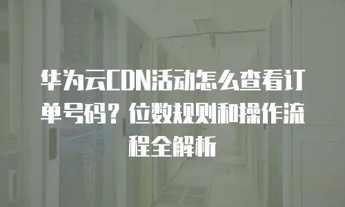 华为云CDN活动怎么查看订单号码？位数规则和操作流程全解析