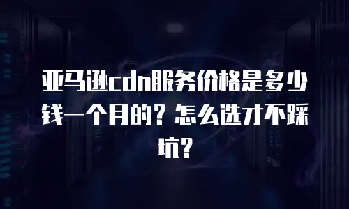 亚马逊cdn服务价格是多少钱一个月的？怎么选才不踩坑？