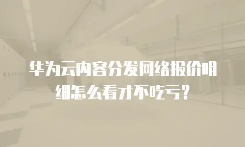 华为云内容分发网络报价明细怎么看才不吃亏？