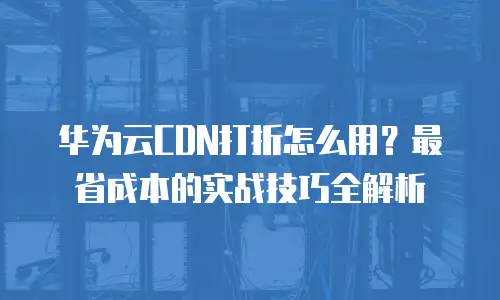 华为云CDN打折怎么用？最省成本的实战技巧全解析