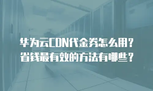 华为云CDN代金券怎么用？省钱最有效的方法有哪些？