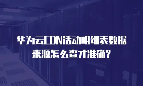 华为云CDN活动明细表数据来源怎么查才准确？