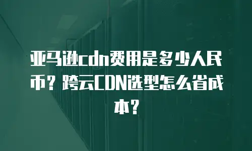 亚马逊cdn费用是多少人民币？跨云CDN选型怎么省成本？
