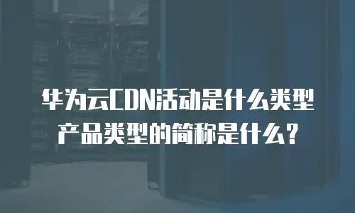 华为云CDN活动是什么类型产品类型的简称是什么？