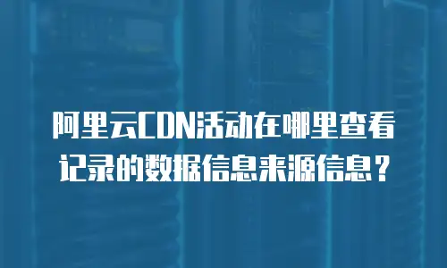 阿里云CDN活动在哪里查看记录的数据信息来源信息？