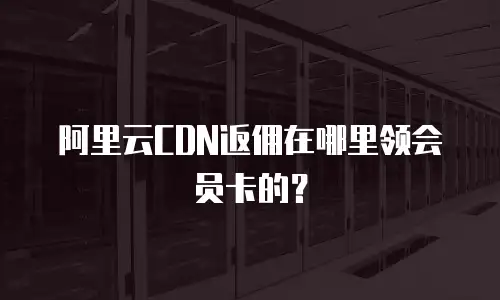 阿里云CDN返佣在哪里领会员卡的？