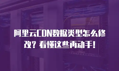 阿里云CDN数据类型怎么修改？看懂这些再动手！